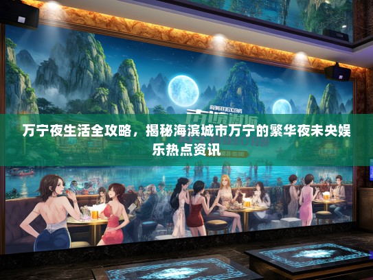 万宁夜生活全攻略，揭秘海滨城市万宁的繁华夜未央娱乐热点资讯
