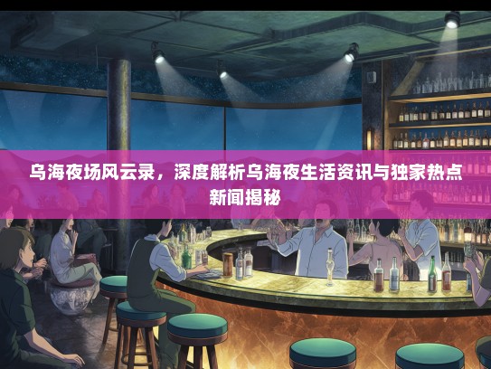 乌海夜场风云录，深度解析乌海夜生活资讯与独家热点新闻揭秘
