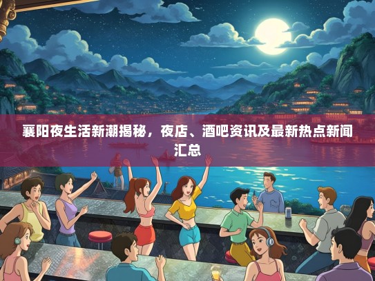 襄阳夜生活新潮揭秘，夜店、酒吧资讯及最新热点新闻汇总