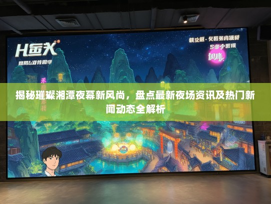 揭秘璀璨湘潭夜幕新风尚，盘点最新夜场资讯及热门新闻动态全解析