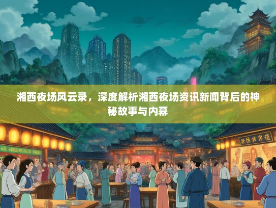 湘西夜场风云录，深度解析湘西夜场资讯新闻背后的神秘故事与内幕