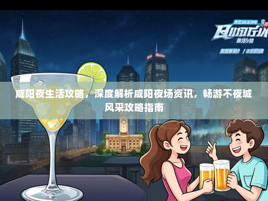 咸阳夜生活攻略，深度解析咸阳夜场资讯，畅游不夜城风采攻略指南