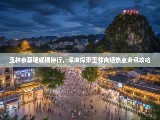 玉林夜幕璀璨揭秘行，深度探索玉林夜场热点资讯攻略
