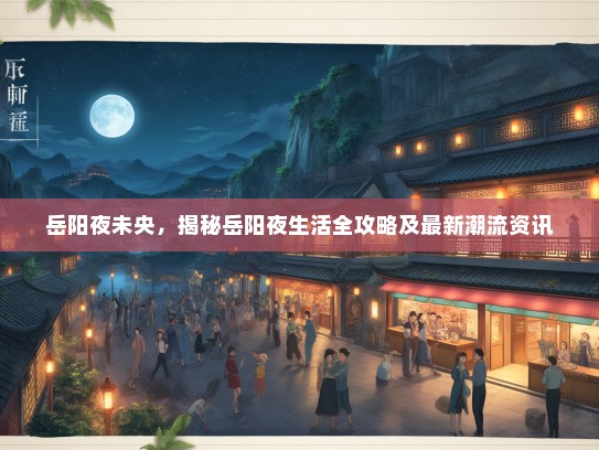 岳阳夜未央，揭秘岳阳夜生活全攻略及最新潮流资讯