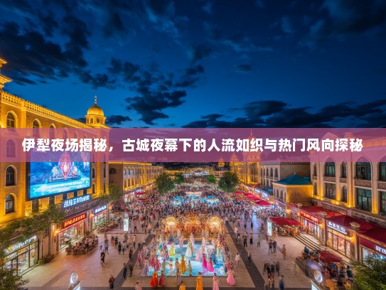 伊犁夜场揭秘，古城夜幕下的人流如织与热门风向探秘