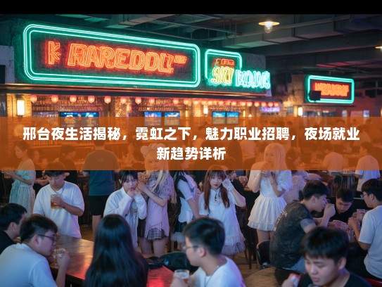 邢台夜生活揭秘,霓虹之下,魅力职业招聘,夜场就业新趋势详析 邢台夜生活揭秘,霓虹之下,魅力职业招聘,夜场就业新趋势详析