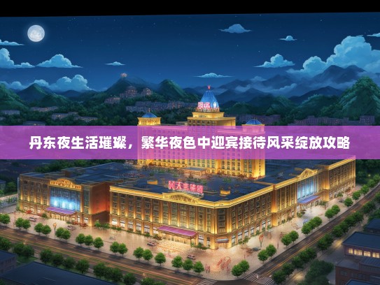 丹东夜生活璀璨，繁华夜色中迎宾接待风采绽放攻略