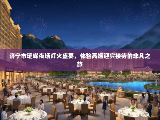 济宁市璀璨夜场灯火盛宴，体验高端迎宾接待的非凡之旅