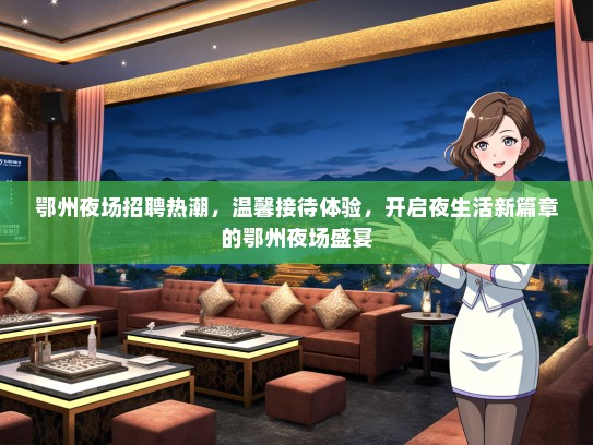 鄂州夜场招聘热潮，温馨接待体验，开启夜生活新篇章的鄂州夜场盛宴