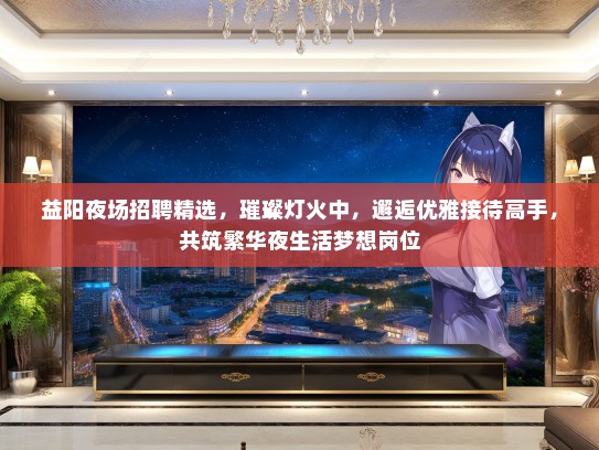 益阳夜场招聘精选，璀璨灯火中，邂逅优雅接待高手，共筑繁华夜生活梦想岗位