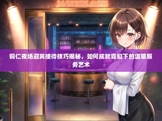 铜仁夜场迎宾接待技巧揭秘，如何成就霓虹下的温暖服务艺术