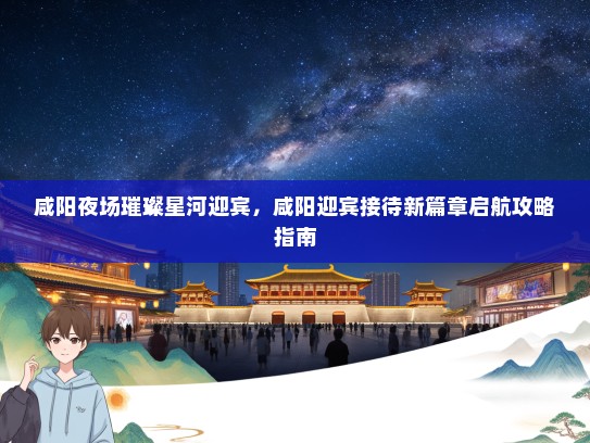 咸阳夜场璀璨星河迎宾，咸阳迎宾接待新篇章启航攻略指南