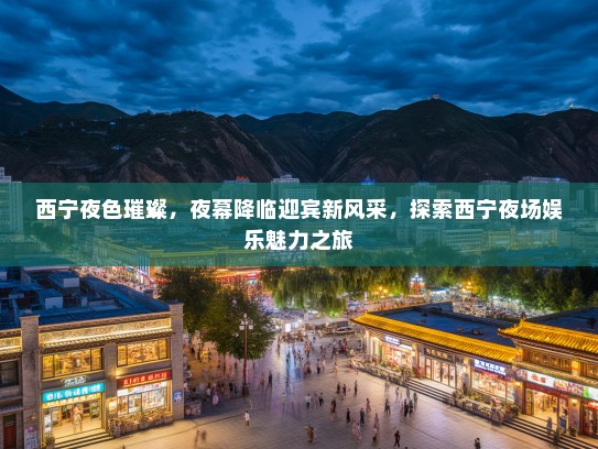 西宁夜色璀璨，夜幕降临迎宾新风采，探索西宁夜场娱乐魅力之旅