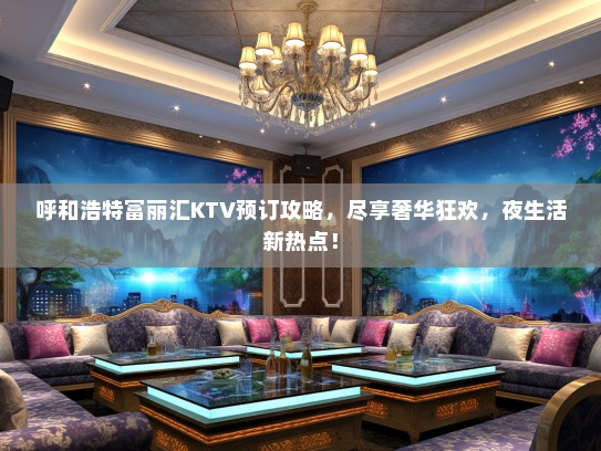 呼和浩特富丽汇KTV预订攻略，尽享奢华狂欢，夜生活新热点！
