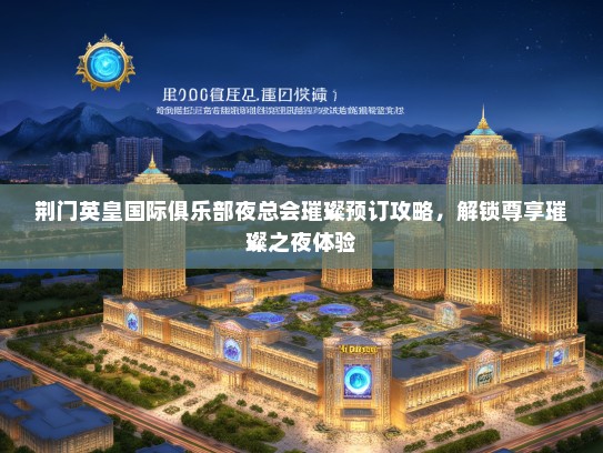 荆门英皇国际俱乐部夜总会璀璨预订攻略，解锁尊享璀璨之夜体验