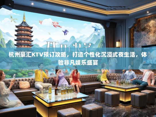 杭州豪汇KTV预订攻略，打造个性化沉浸式夜生活，体验非凡娱乐盛宴