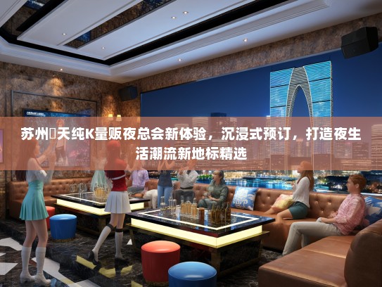苏州楽天纯K量贩夜总会新体验，沉浸式预订，打造夜生活潮流新地标精选