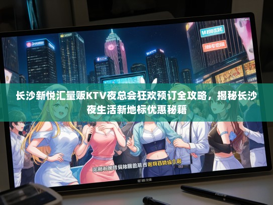 长沙新悦汇量贩KTV夜总会狂欢预订全攻略，揭秘长沙夜生活新地标优惠秘籍