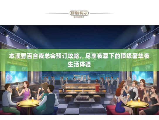 本溪野百合夜总会预订攻略，尽享夜幕下的顶级奢华夜生活体验