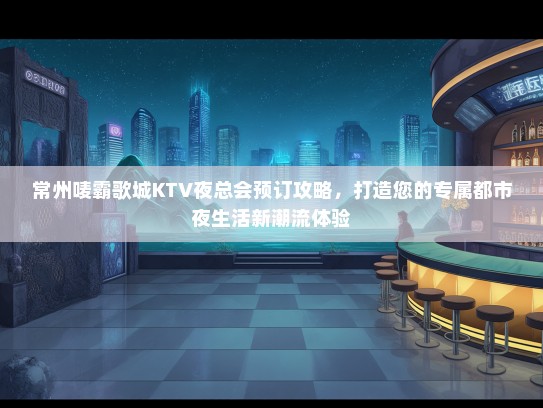 常州唛霸歌城KTV夜总会预订攻略，打造您的专属都市夜生活新潮流体验