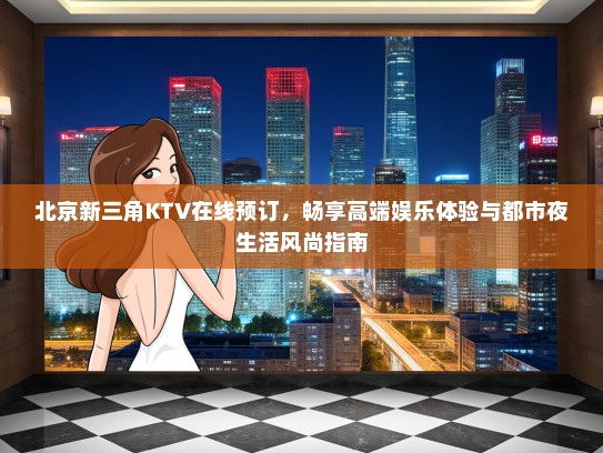 北京新三角KTV在线预订,畅享高端娱乐体验与都市夜生活风尚指南 北京新三角KTV在线预订,畅享高端娱乐体验与都市夜生活风尚指南