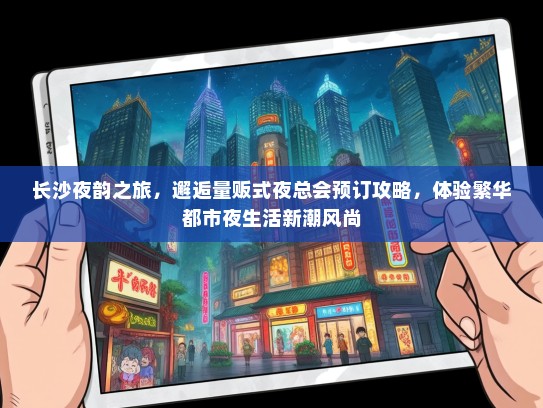 长沙夜韵之旅，邂逅量贩式夜总会预订攻略，体验繁华都市夜生活新潮风尚