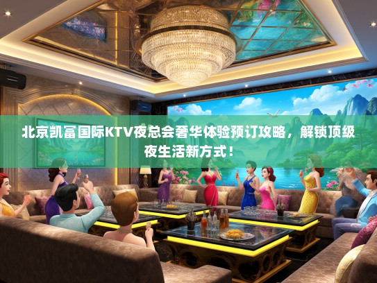 北京凯富国际KTV夜总会奢华体验预订攻略，解锁顶级夜生活新方式！