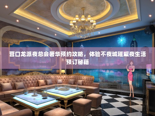 营口龙派夜总会奢华预约攻略，体验不夜城璀璨夜生活预订秘籍