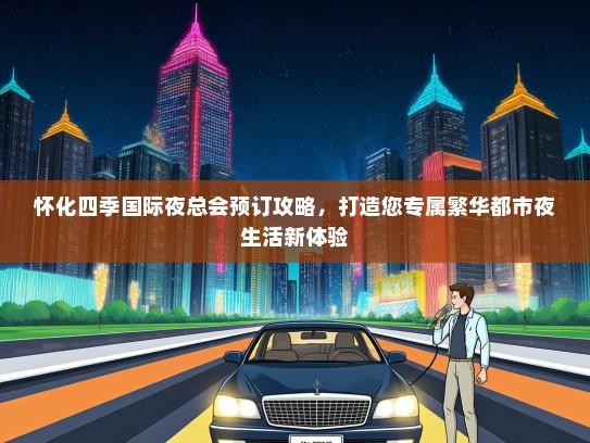 怀化四季国际夜总会预订攻略,打造您专属繁华都市夜生活新体验 怀化四季国际夜总会预订攻略,打造您专属繁华都市夜生活新体验