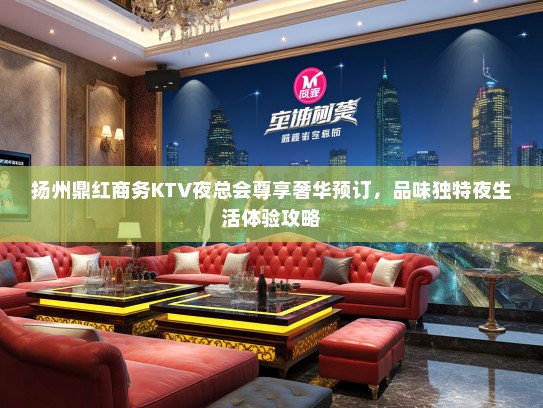 扬州鼎红商务KTV夜总会尊享奢华预订，品味独特夜生活体验攻略