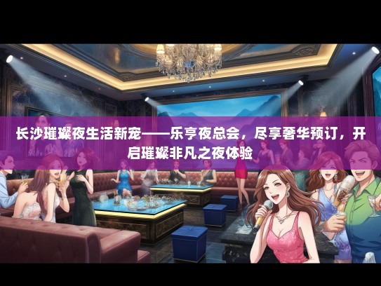 长沙璀璨夜生活新宠——乐亨夜总会，尽享奢华预订，开启璀璨非凡之夜体验