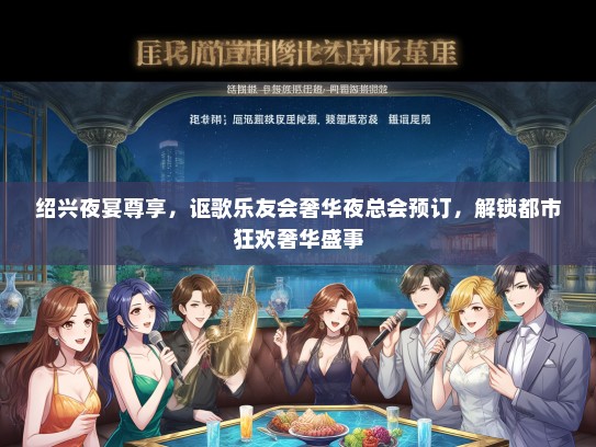 绍兴夜宴尊享，讴歌乐友会奢华夜总会预订，解锁都市狂欢奢华盛事
