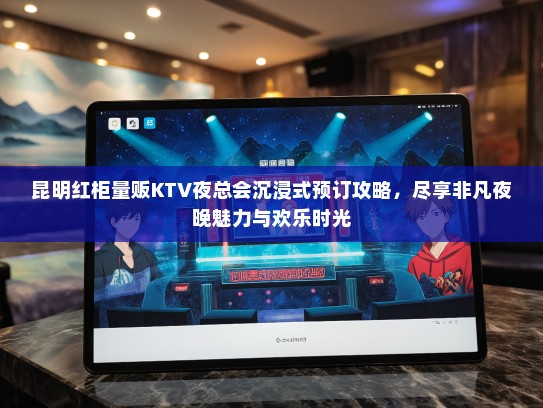 昆明红柜量贩KTV夜总会沉浸式预订攻略，尽享非凡夜晚魅力与欢乐时光