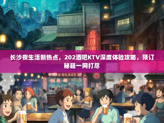 长沙夜生活新热点，202酒吧KTV深度体验攻略，预订秘籍一网打尽