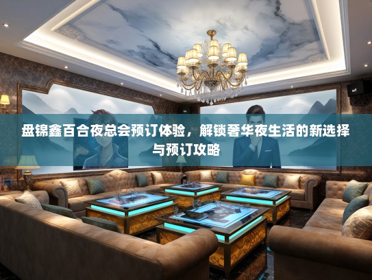 盘锦鑫百合夜总会预订体验，解锁奢华夜生活的新选择与预订攻略