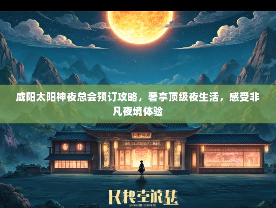 咸阳太阳神夜总会预订攻略，奢享顶级夜生活，感受非凡夜境体验