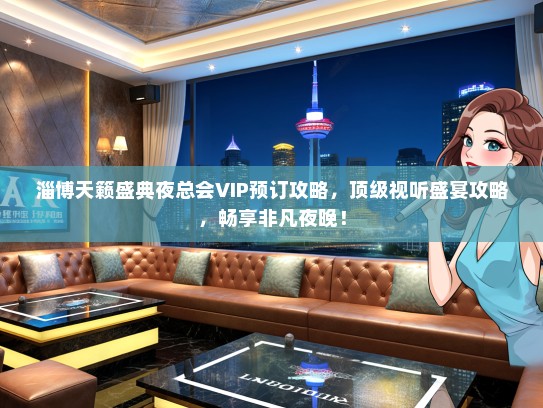 淄博天籁盛典夜总会VIP预订攻略，顶级视听盛宴攻略，畅享非凡夜晚！