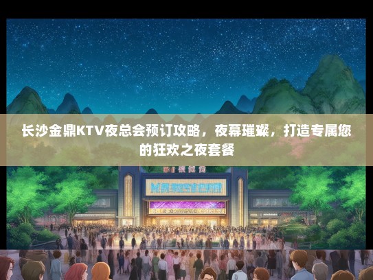 长沙金鼎KTV夜总会预订攻略，夜幕璀璨，打造专属您的狂欢之夜套餐