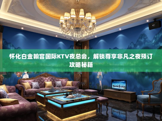 怀化白金翰宫国际KTV夜总会,解锁尊享非凡之夜预订攻略秘籍 怀化白金翰宫国际KTV夜总会,解锁尊享非凡之夜预订攻略秘籍