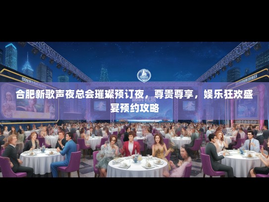 合肥新歌声夜总会璀璨预订夜，尊贵尊享，娱乐狂欢盛宴预约攻略
