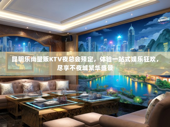 昆明乐尚量贩KTV夜总会预定，体验一站式娱乐狂欢，尽享不夜城繁华盛景
