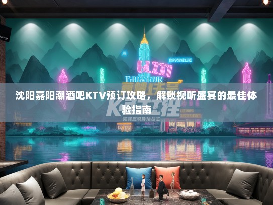 沈阳嘉阳潮酒吧KTV预订攻略，解锁视听盛宴的最佳体验指南