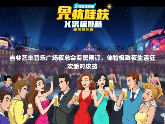 吉林艺丰音乐广场夜总会专属预订，体验极致夜生活狂欢派对攻略