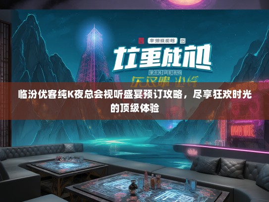 临汾优客纯K夜总会视听盛宴预订攻略，尽享狂欢时光的顶级体验