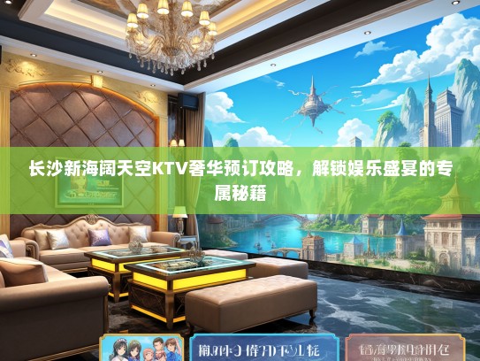 长沙新海阔天空KTV奢华预订攻略，解锁娱乐盛宴的专属秘籍