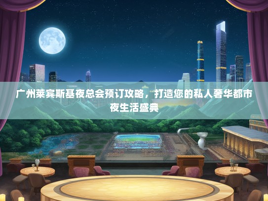 广州莱宾斯基夜总会预订攻略，打造您的私人奢华都市夜生活盛典