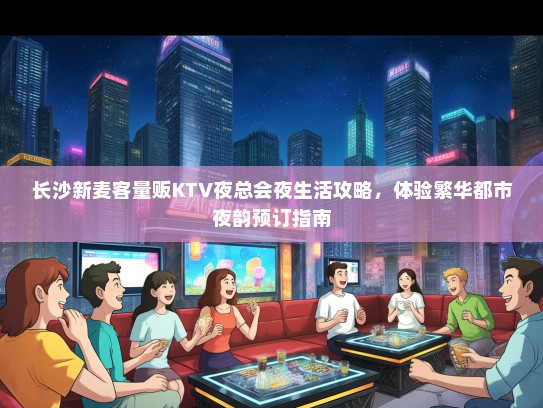 长沙新麦客量贩KTV夜总会夜生活攻略，体验繁华都市夜韵预订指南