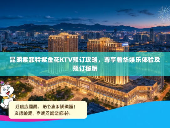 昆明索菲特紫金花KTV预订攻略，尊享奢华娱乐体验及预订秘籍
