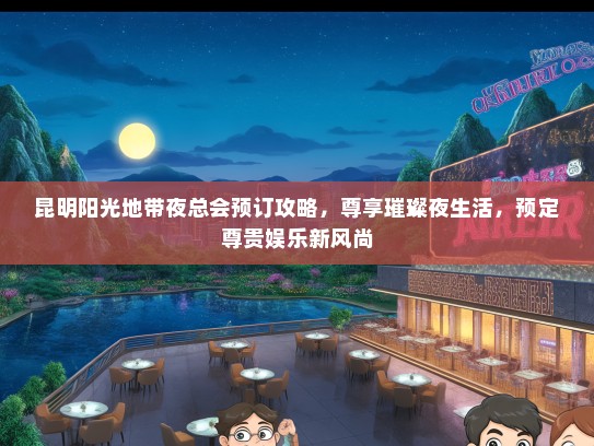 昆明阳光地带夜总会预订攻略，尊享璀璨夜生活，预定尊贵娱乐新风尚