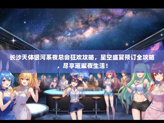 长沙天体银河系夜总会狂欢攻略，星空盛宴预订全攻略，尽享璀璨夜生活！